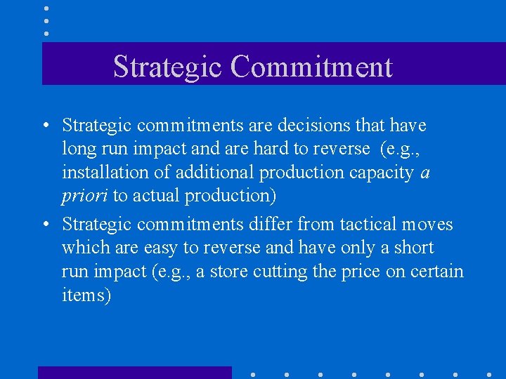 Strategic Commitment • Strategic commitments are decisions that have long run impact and are