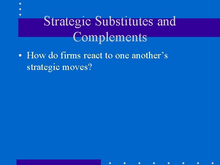 Strategic Substitutes and Complements • How do firms react to one another’s strategic moves?