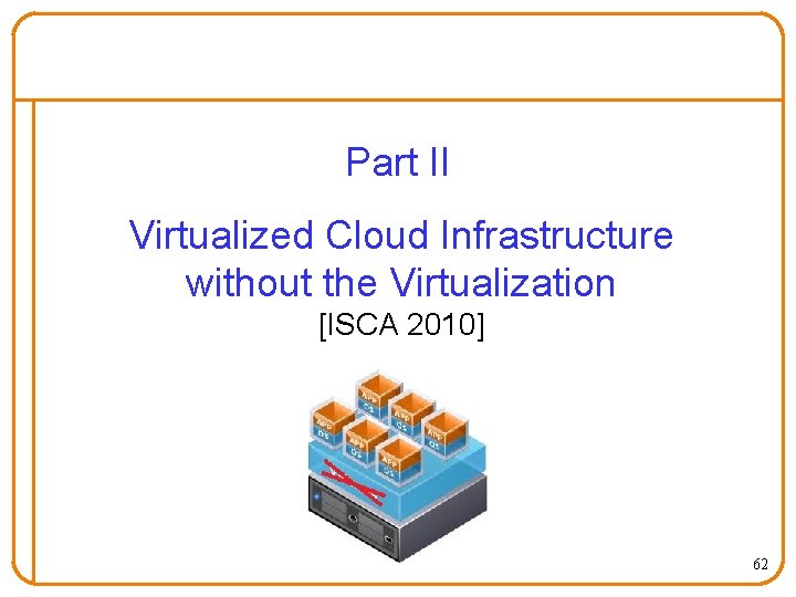 Part II Virtualized Cloud Infrastructure without the Virtualization [ISCA 2010] 62 