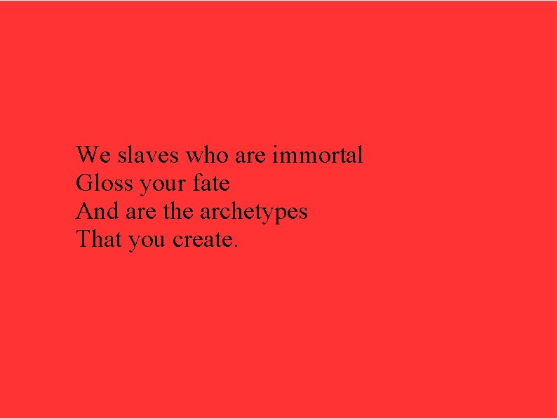 We slaves who are immortal Gloss your fate And are the archetypes That you