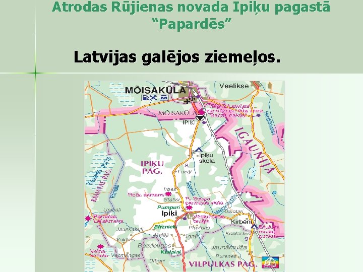 Atrodas Rūjienas novada Ipiķu pagastā “Papardēs” Latvijas galējos ziemeļos. 
