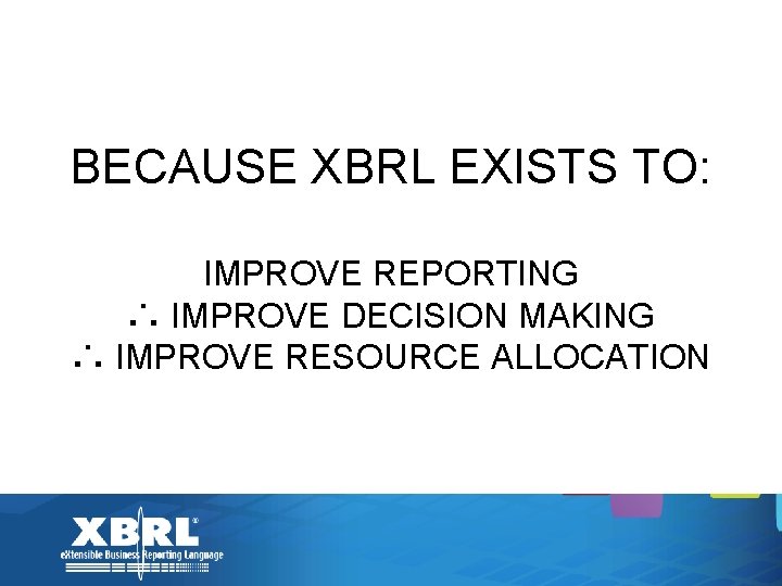 BECAUSE XBRL EXISTS TO: IMPROVE REPORTING ∴ IMPROVE DECISION MAKING ∴ IMPROVE RESOURCE ALLOCATION