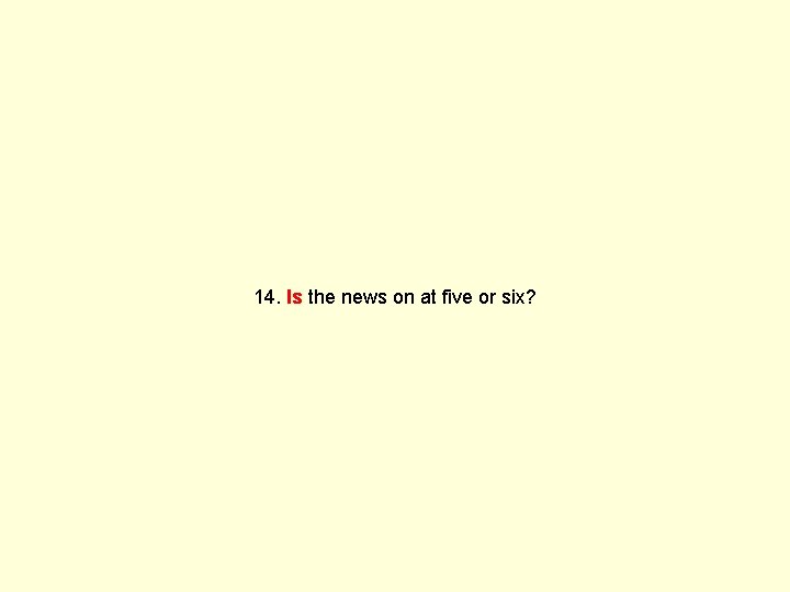 14. Is the news on at five or six? 