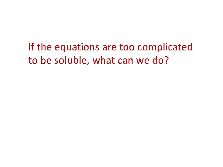 If the equations are too complicated to be soluble, what can we do? 