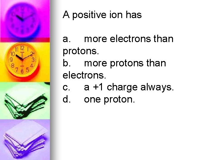 A positive ion has a. more electrons than protons. b. more protons than electrons.