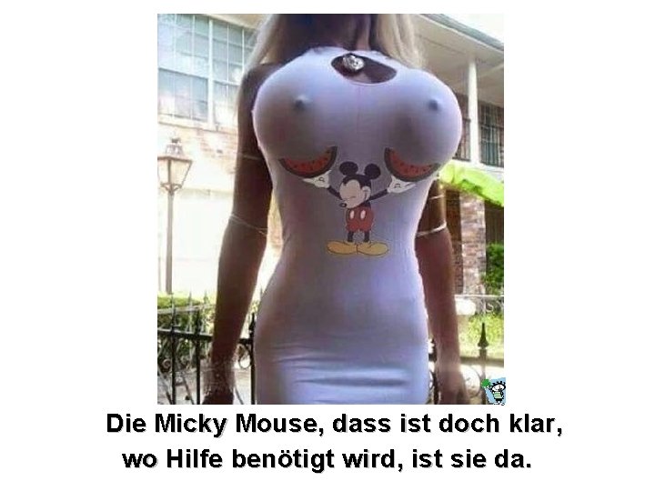 Die Micky Mouse, dass ist doch klar, wo Hilfe benötigt wird, ist sie da.