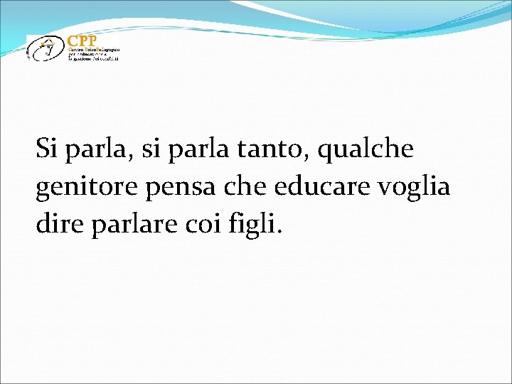 Si parla, si parla tanto, qualche genitore pensa che educare voglia dire parlare coi