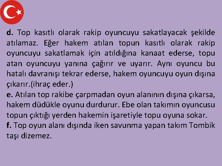 d. Top kasıtlı olarak rakip oyuncuyu sakatlayacak şekilde atılamaz. Eğer hakem atılan topun kasıtlı