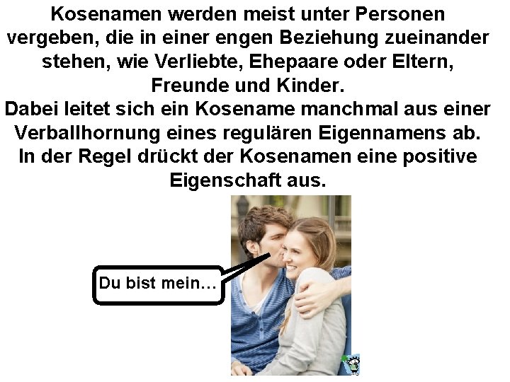 Kosenamen werden meist unter Personen vergeben, die in einer engen Beziehung zueinander stehen, wie