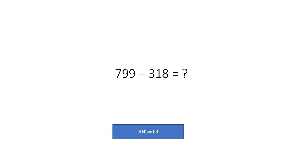 799 – 318 = ? ANSWER 