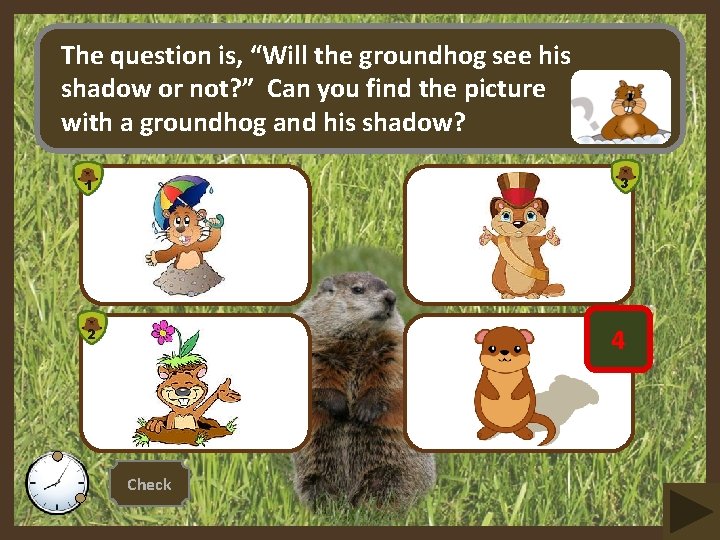 The question is, “Will the groundhog see his shadow or not? ” Can you