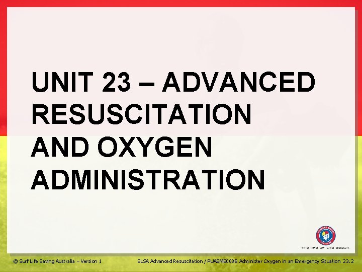 UNIT 23 – ADVANCED RESUSCITATION AND OXYGEN ADMINISTRATION © Surf Life Saving Australia –