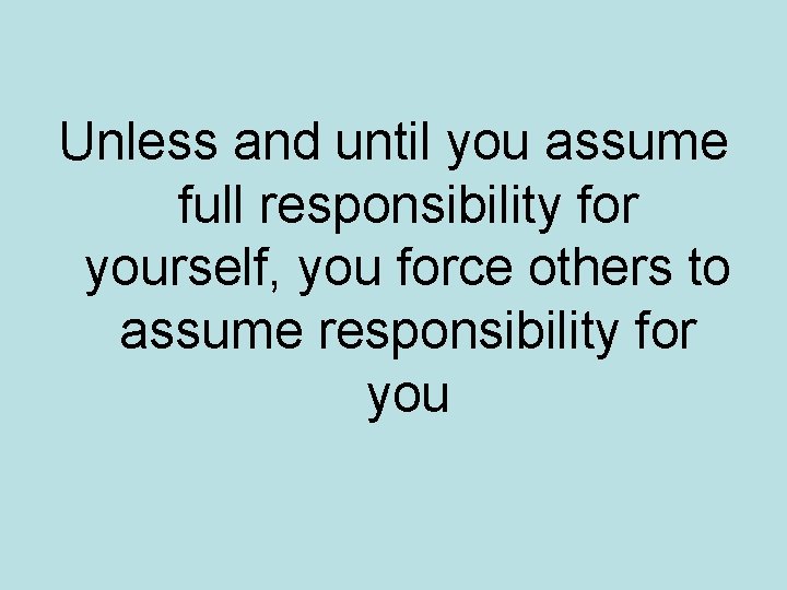 Unless and until you assume full responsibility for yourself, you force others to assume