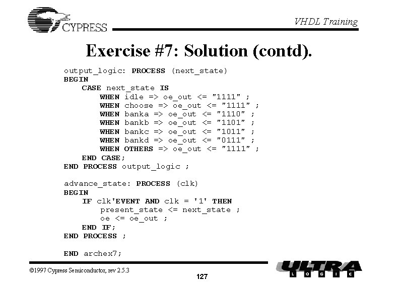 VHDL Training Exercise #7: Solution (contd). output_logic: PROCESS (next_state) BEGIN CASE next_state IS WHEN VHDL Training Exercise #7: Solution (contd). output_logic: PROCESS (next_state) BEGIN CASE next_state IS WHEN