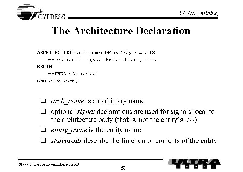 VHDL Training The Architecture Declaration ARCHITECTURE arch_name OF entity_name IS -- optional signal declarations, VHDL Training The Architecture Declaration ARCHITECTURE arch_name OF entity_name IS -- optional signal declarations,