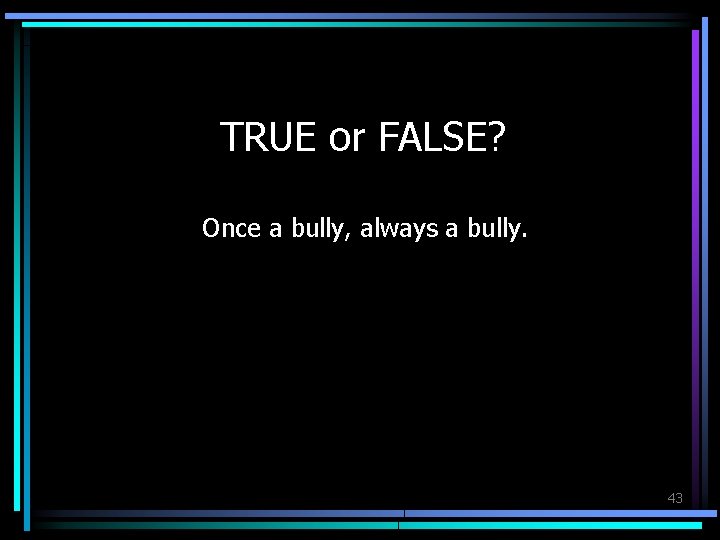 TRUE or FALSE? Once a bully, always a bully. 43 