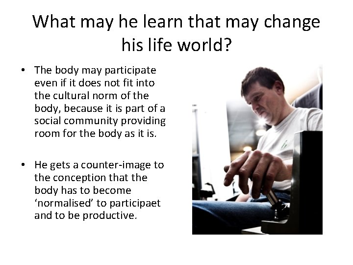 What may he learn that may change his life world? • The body may