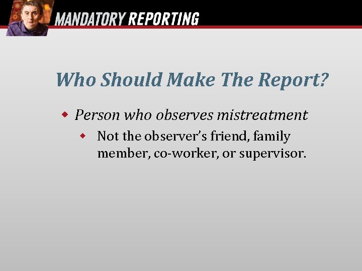 Who Should Make The Report? Person who observes mistreatment Not the observer’s friend, family