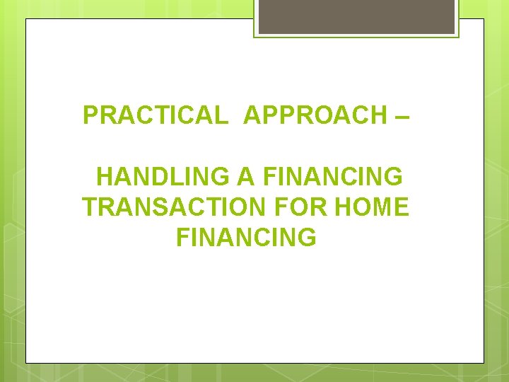 PRACTICAL APPROACH – HANDLING A FINANCING TRANSACTION FOR HOME FINANCING 