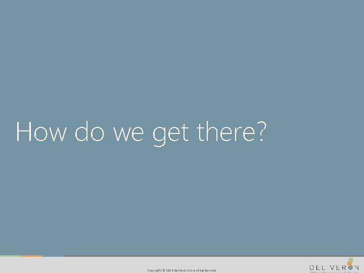 How do we get there? Copyright © 2016 Deliveron Consulting Services 