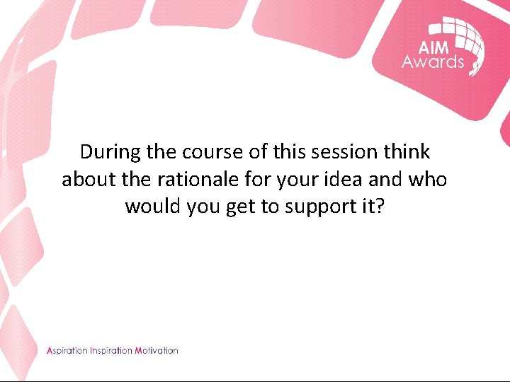 During the course of this session think about the rationale for your idea and