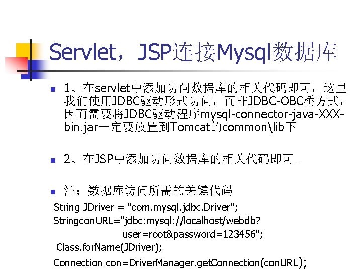 Servlet，JSP连接Mysql数据库 n 1、在servlet中添加访问数据库的相关代码即可，这里 我们使用JDBC驱动形式访问，而非JDBC-OBC桥方式， 因而需要将JDBC驱动程序mysql-connector-java-XXXbin. jar一定要放置到Tomcat的commonlib下 n 2、在JSP中添加访问数据库的相关代码即可。 n 注：数据库访问所需的关键代码 String JDriver = "com.