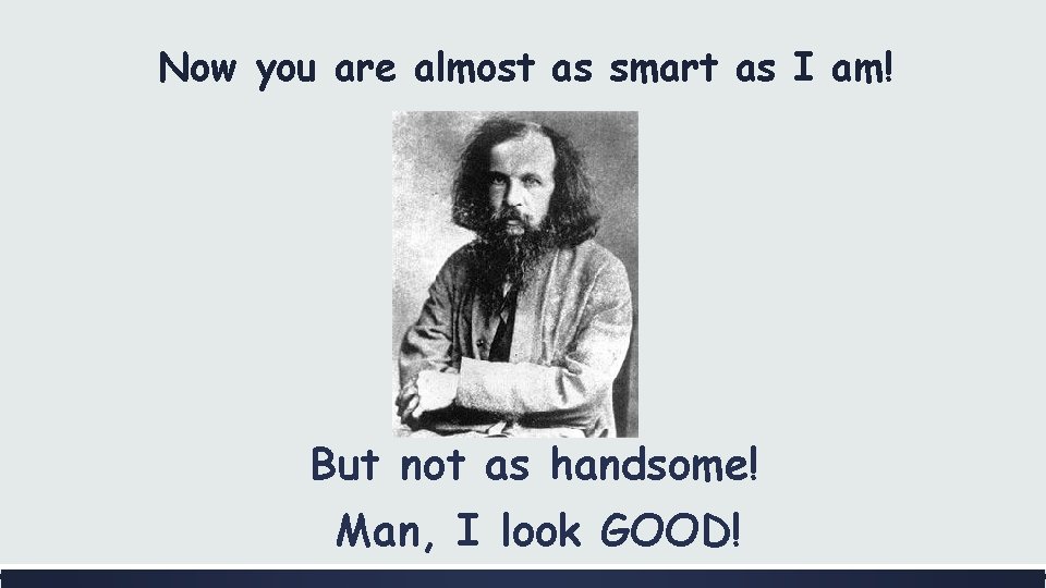 Now you are almost as smart as I am! But not as handsome! Man,