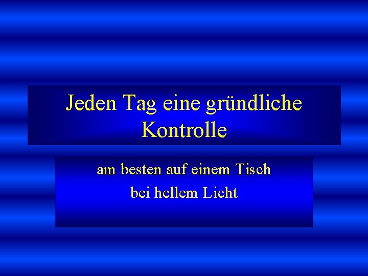 Jeden Tag eine gründliche Kontrolle am besten auf einem Tisch bei hellem Licht 