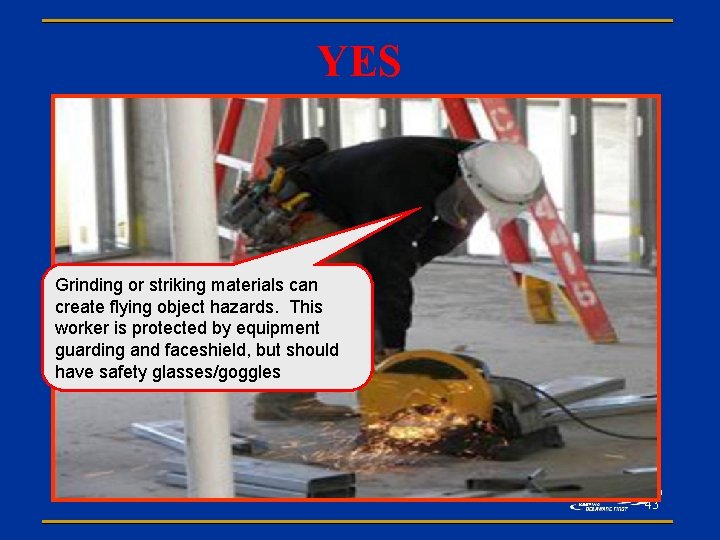 YES Grinding or striking materials can create flying object hazards. This worker is protected