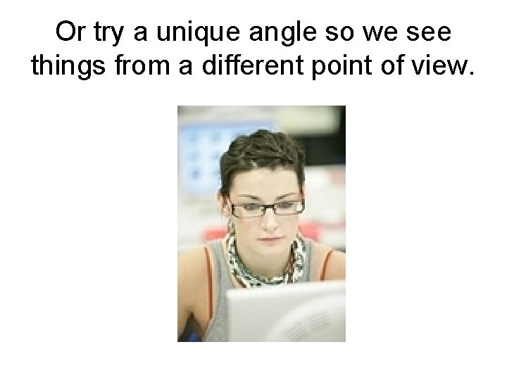 Or try a unique angle so we see things from a different point of