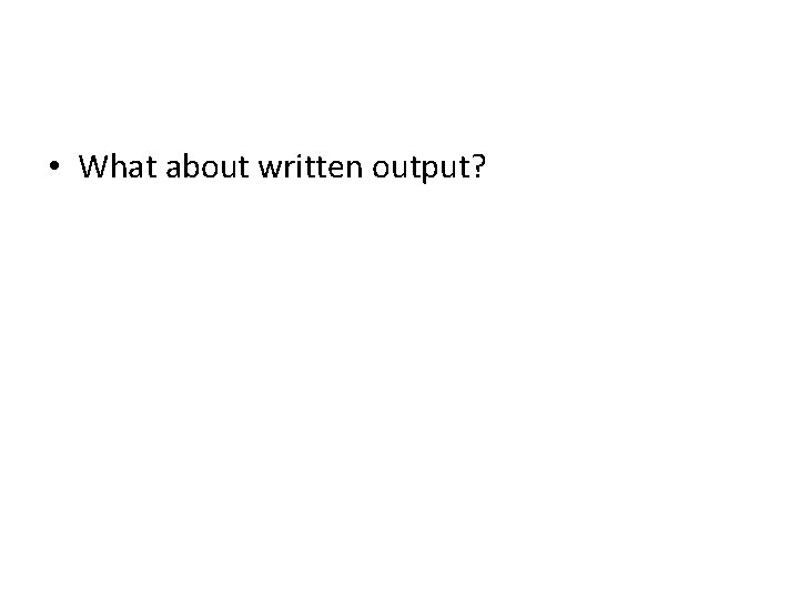  • What about written output? 