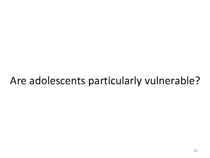 Are adolescents particularly vulnerable? 24 