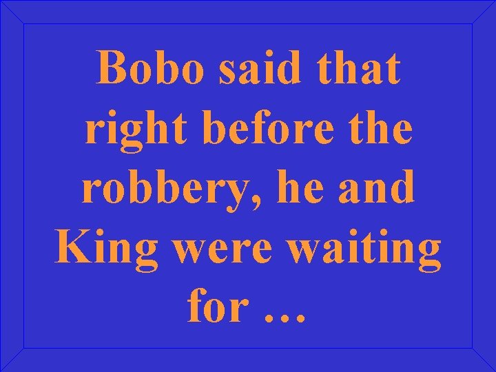 Bobo said that right before the robbery, he and King were waiting for …