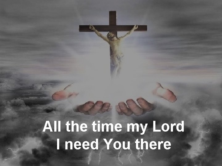 All the time my Lord I need You there 