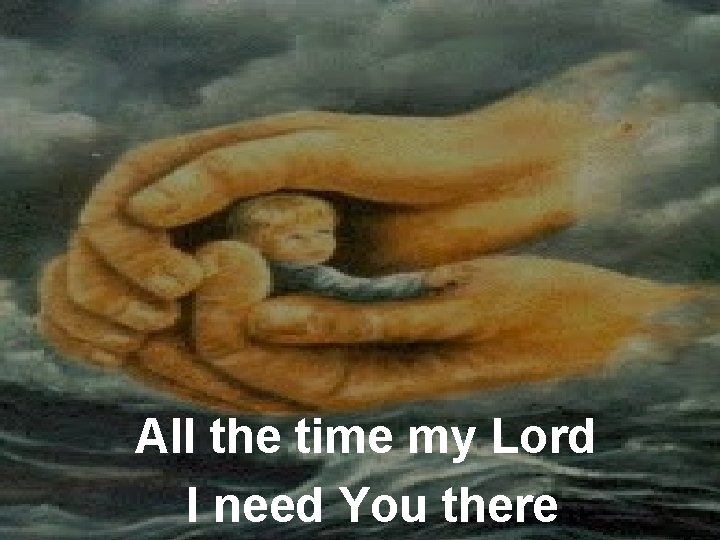 All the time my Lord I need You there 