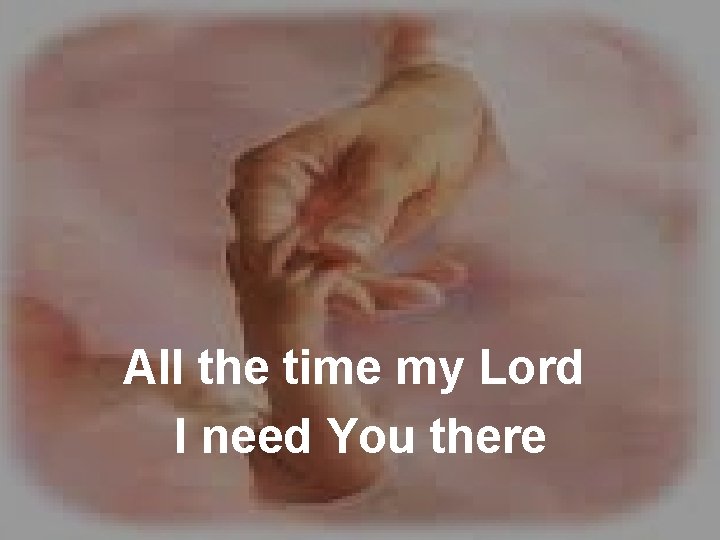 All the time my Lord I need You there 