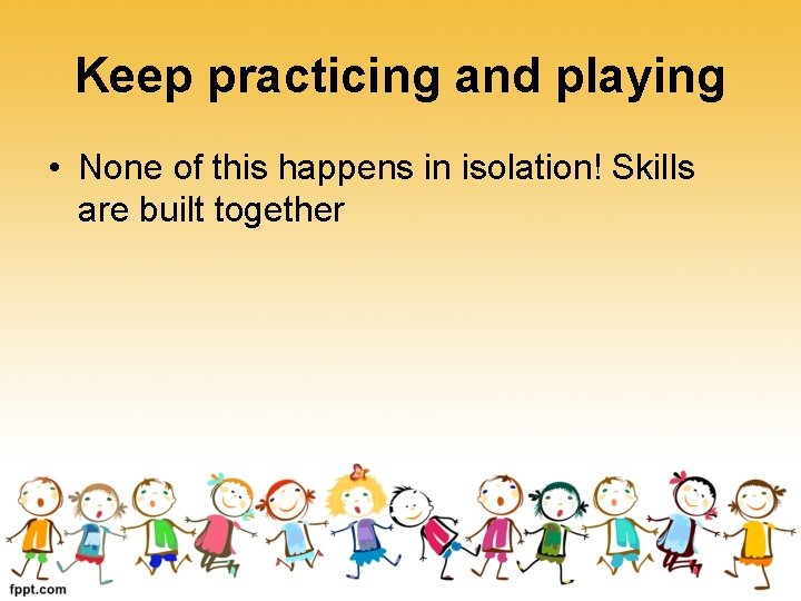 Keep practicing and playing • None of this happens in isolation! Skills are built