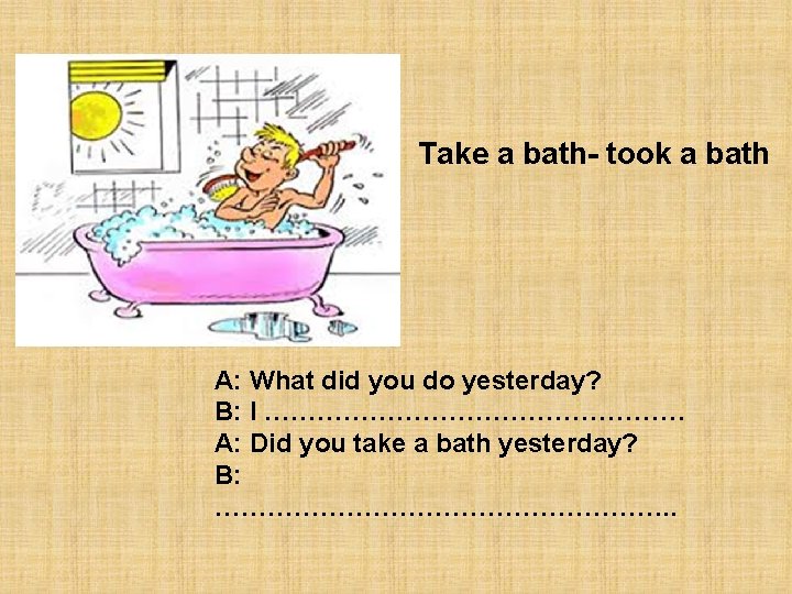 Take a bath- took a bath A: What did you do yesterday? B: I