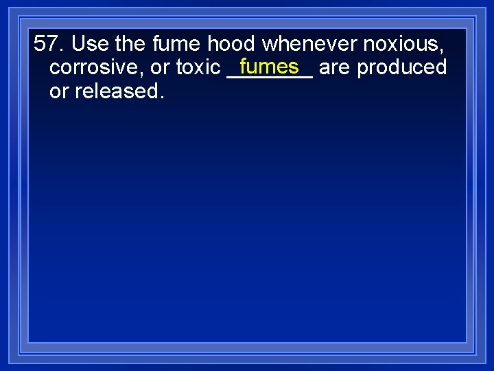 57. Use the fume hood whenever noxious, fumes are produced corrosive, or toxic _______