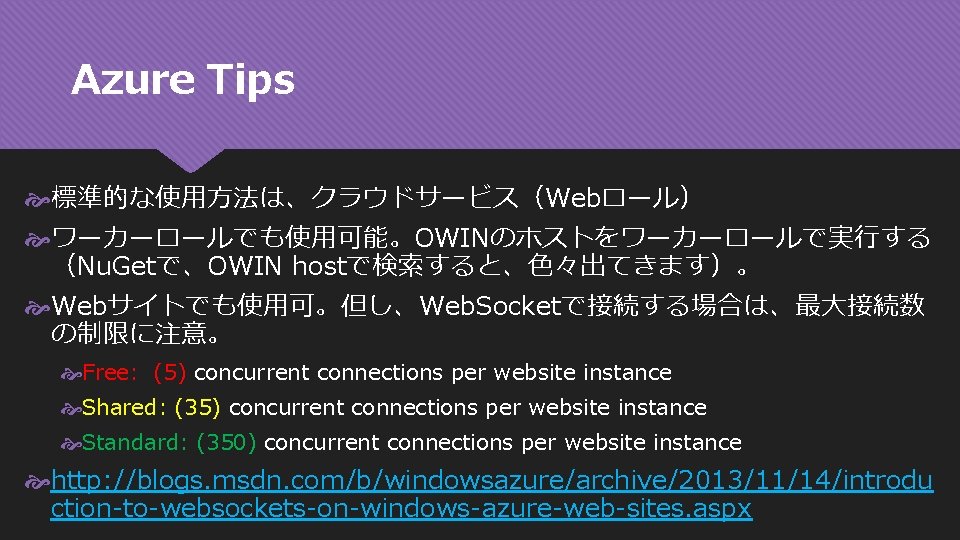 Azure Tips 標準的な使用方法は、クラウドサービス（Webロール） ワーカーロールでも使用可能。OWINのホストをワーカーロールで実行する （Nu. Getで、OWIN hostで検索すると、色々出てきます）。 Webサイトでも使用可。但し、Web. Socketで接続する場合は、最大接続数 の制限に注意。 Free: (5) concurrent connections