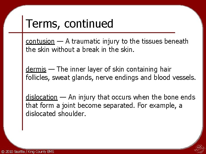 Terms, continued contusion — A traumatic injury to the tissues beneath the skin without