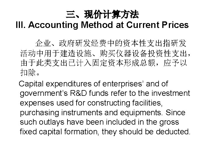 三、现价计算方法 III. Accounting Method at Current Prices 企业、政府研发经费中的资本性支出指研发 活动中用于建造设施、购买仪器设备投资性支出， 由于此类支出已计入固定资本形成总额，应予以 扣除。 Capital expenditures of