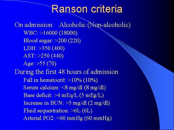 Ranson criteria On admission: Alcoholic (Non-alcoholic) WBC: >16000 (18000) Blood sugar: >200 (220) LDH:
