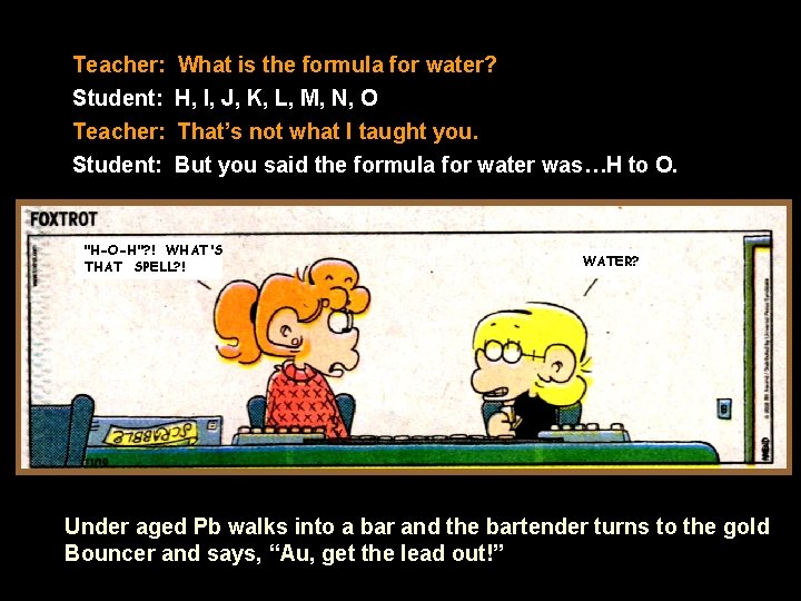 Teacher: What is the formula for water? Student: H, I, J, K, L, M,