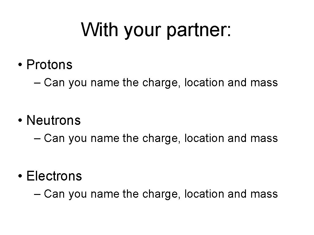 With your partner: • Protons – Can you name the charge, location and mass