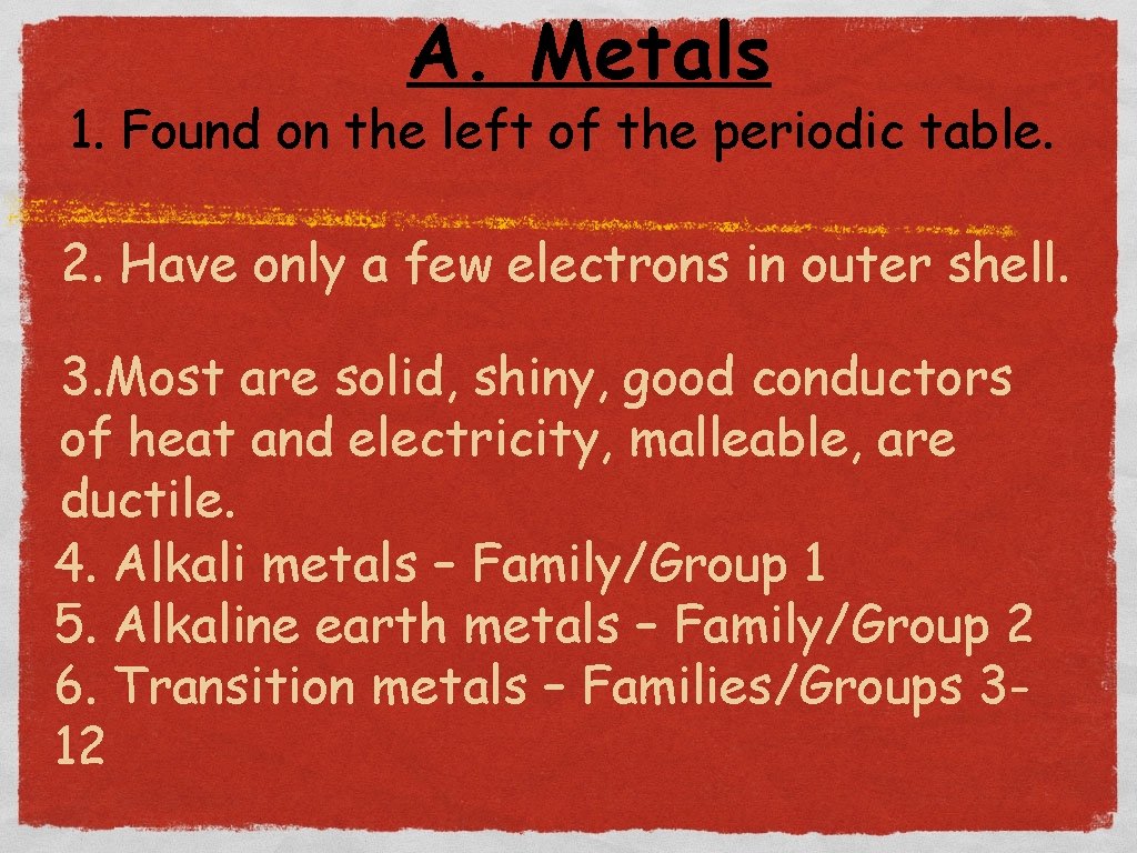 A. Metals 1. Found on the left of the periodic table. 2. Have only