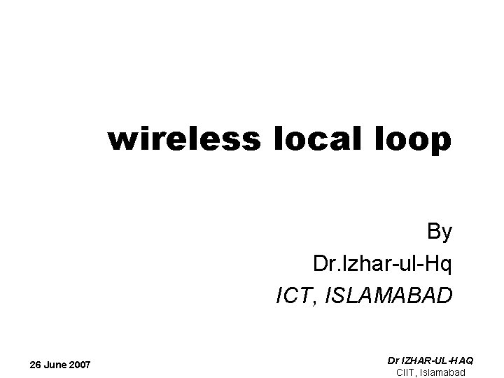 wireless local loop By Dr. Izhar-ul-Hq ICT, ISLAMABAD 26 June 2007 Dr IZHAR-UL-HAQ CIIT,