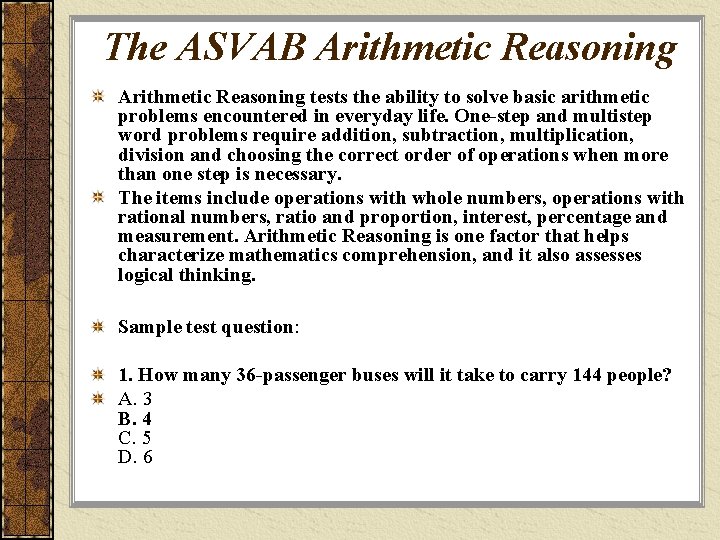 The ASVAB Arithmetic Reasoning tests the ability to solve basic arithmetic problems encountered in