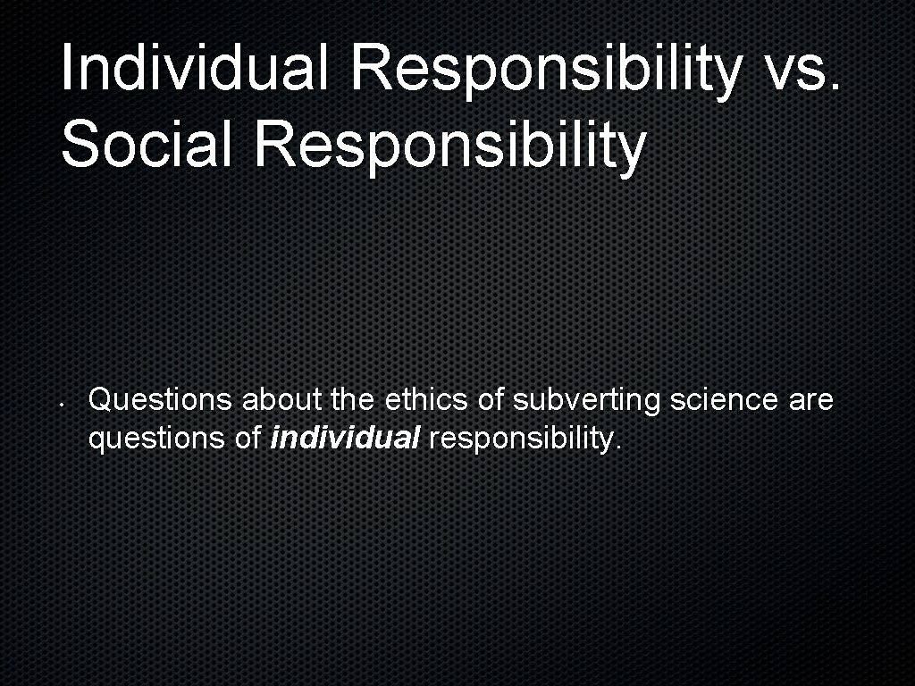 Individual Responsibility vs. Social Responsibility • Questions about the ethics of subverting science are