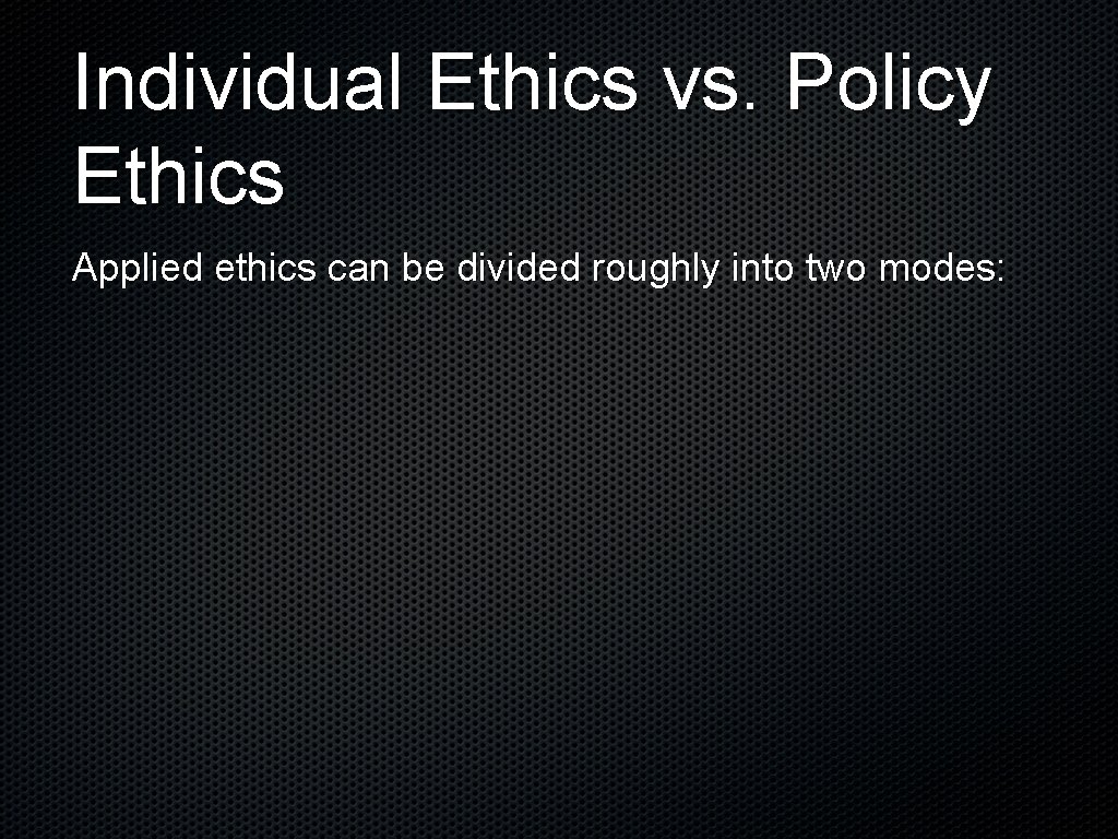 Individual Ethics vs. Policy Ethics Applied ethics can be divided roughly into two modes: